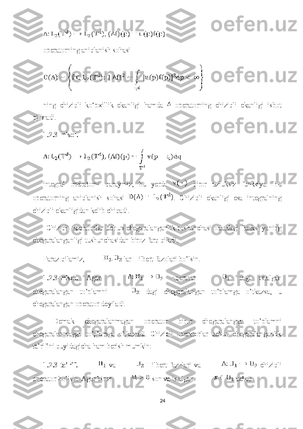 operatorning aniqlanish sohasi 
ning   chiziqli   ko‘pxillik   ekanligi   hamda     operatorning   chiziqli   ekanligi   isbot
qilinadi. 
1.2.3-misol. 
integral   operatorni   qaraymiz,   bu   yerda     biror   uzluksiz   funksiya.   Bu
operatorning   aniqlanish   sohasi   .   Chiziqli   ekanligi   esa   integralning
chiziqli ekanligidan kelib chiqadi. 
  Chiziqli   operatorlar   uchun   chegaralanganlik   tushunchasi   odatdagi   funksi-yaning
chegaralanganligi tushunchasidan biroz farq qiladi.
Faraz qilamiz,  lar Hilbert fazolari bo’lsin.
1.2.3-misol.   Agar     operator     dagi   istalgan
chegaralangan   to’plamni     dagi   chegaralangan   to’plamga   o’tkazsa,   u
chegaralangan operator  deyiladi. 
  Demak   chegaralanmagan   operator   biror   chegaralangan   to’plamni
chegaralanmagan   to’plamga   o’tkazadi.   Chiziqli   operatorlar   uchun   chegaralanganlik
ta’rifini quyidagicha ham berish mumkin:
1.2.3-ta’rif.     va     Hilbert   fazolari   va     chiziqli
operator bo’lsin. Agar biror   son va istalgan   uchun 
24 