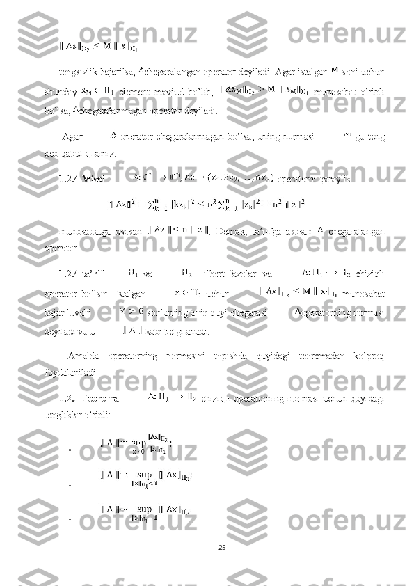 tengsizlik bajarilsa,   chegaralangan operator  deyiladi. Agar istalgan   soni uchun
shunday     element   mavjud   bo’lib,     munosabat   o’rinli
bo’lsa,  chegaralanmagan operator  deyiladi. 
  Agar     operator   chegaralanmagan   bo’lsa,   uning   normasi     ga   teng
deb qabul qilamiz.
1.2.4-Misol   operatorni qaraylik. 
munosabatga   asosan   .   Demak,   ta’rifga   asosan     chegaralangan
operator.  
1.2.4-ta’rif   va     Hilbert   fazolari   va     chiziqli
operator   bo’lsin.   Istalgan     uchun     munosabat
bajariluvchi   sonlarning aniq quyi chegarasi  operatorning normasi
deyiladi va u   kabi belgilanadi. 
  Amalda   operatorning   normasini   topishda   quyidagi   teoremadan   ko’proq
foydalaniladi.
1.2.1-Teorema     chiziqli   operatorning   normasi   uchun   quyidagi
tengliklar o’rinli:  
    • 
    • 
    • 
25 