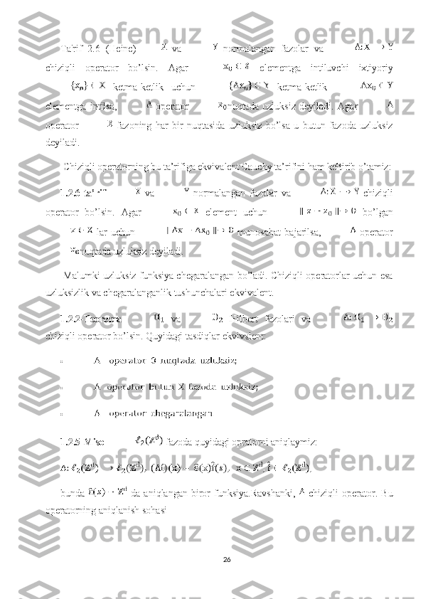 Ta'rif   2.6   (Heine)   va     normalangan   fazolar   va  
chiziqli   operator   bo’lsin.   Agar     elementga   intiluvchi   ixtiyoriy
  ketma-ketlik   uchun     ketma-ketlik  
elementga   intilsa,     operator   nuqtada   uzluksiz   deyiladi.   Agar  
operator     fazoning   har   bir   nuqtasida   uzluksiz   bo’lsa   u   butun   fazoda   uzluksiz
deyiladi. 
 Chiziqli operatorning bu ta’rifiga ekvivalent Cauchy ta’rifini ham keltirib o’tamiz:
1.2.6-ta’rif     va     normalangan   fazolar   va     chiziqli
operator   bo’lsin.   Agar     element   uchun     bo’lgan
  lar   uchun     munosabat   bajarilsa,     operator
nuqtada uzluksiz  deyiladi. 
  Malumki uzluksiz funksiya chegaralangan bo’ladi. Chiziqli operatorlar uchun esa
uzluksizlik va chegaralanganlik tushunchalari ekvivalent.
1.2.2-Teorema     va     Hilbert   fazolari   va  
chiziqli operator bo’lsin. Quyidagi tasdiqlar ekvivalent:  
• 
• 
• 
1.2.5-Misol   fazoda quyidagi opratorni aniqlaymiz: 
bunda     da   aniqlangan   biror   funksiya.Ravshanki,     chiziqli   operator.   Bu
operatorning aniqlanish sohasi 
26 