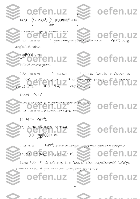 to’plamdir. Quyidagi teorema o’rinli. 
1.2.3-Teorema    operatorning aniqlanish sohasi butun   fazoga
teng bo’lishi uchun 
bo’lishi zarur va yetarli. 
1.2.4-Teorema     operator     Hilbert   fazosida   aniqlangan   va
  bo’lsin.   Agar     da   aniqlangan   shunday     operator
mavjud bo’lib,  va   uchun 
munosabat bajarilsa,   operator chegaralangan bo’ladi. 
1.2.5-Teorema  Ushbu tasdiqlar ekvivalent:
1.2.6-Misol   fazoda aniqlangan ko’paytirish operatorini qaraymiz: 
bunda     da   aniqlanga   biror   kvadrati   bilan   integrallanuvchi   funksiya.
Ko’rinib turibdiki,   operator chiziqli. Uning aniqlanish sohasi 
27 