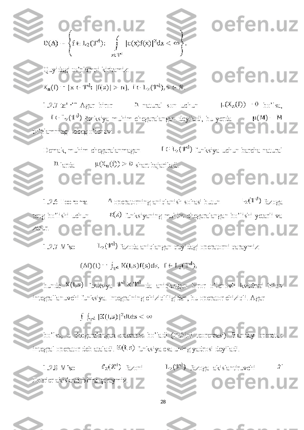 Quyidagi to’plamni kiritamiz: 
1.2.7-ta’rif   Agar   biror     natural   son   uchun     bo’lsa,
  funksiya   muhim   chegaralangan   deyiladi,   bu  yerda  
to’plamning Lebeg o’lchovi. 
Demak, muhim chegaralanmagan     funksiya uchun barcha natural
 larda   shart bajariladi.
1.2.6-Teorema   operatorning aniqlanish sohasi butun   fazoga
teng bo’lishi  uchun     funksiyaning muhim chegaralangan bo’lishi yetarli va
zarur. 
1.2.7-Misol   fazoda aniqlangan quyidagi operatorni qaraymiz: 
bunda     funksiya     da   aniqlangan   biror   o’lchovli   kvadrati   bilan
integrallanuvchi funksiya.  Integralning chiziqliligidan, bu operator chiziqli. Agar 
bo’lsa,   u   chegaralangan   operator   bo’ladi   (Fubini   teoremasi).   Bunday   operator
integral operator deb ataladi.   funksiya esa uning yadrosi deyiladi. 
1.2.8-Misol     fazoni     fazoga   akislantiruvchi  
Fourier akislantirishini qaraymiz. 
28 