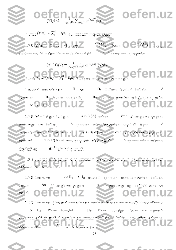 Bunda  . Bu operator chegaralangan. 
1.2.9-Misol   Xuddi   shunday,     fazoni     fazoga
akislantiruvchi teskari Fourier akislantirishi   operatorni qaraymiz: 
Bunda ham  . Bu operator ham chegaralangan. 
Teskari   operatorlar   va     Hilbert   fazolari   bo’lsin.  
operator     fazoda   aniqlanib,   fazoda   qiymatlar   qabul   qilsin,   ya’ni
 .
1.2.8-ta’rif   Agar   istalgan     uchun     tenglama   yagona
yechimga   ega   bo’lsa,     operator   teskarilanuvchan   deyiladi.   Agar  
teskarilanuvchan bo’lsa, har bir   ga   tenglamaning yagona
yechimi     ni mos qo’yuvchi akslantirish     operatorning   teskarisi
deyiladi va   kabi belgilanadi. 
1.2.7-Teorema   Agar   chiziqli   operator   teskarilanuvchan   bo’lsa,   unga   teskari
operator ham chiziqlidir. 
1.2.8-Teorema     chiziqli   operator   teskarilanuvchan   bo’lishi
uchun     tenglama   yagona     yechimga   ega   bo’lishi   zarur   va
yetarli. 
1.2.9-Teorema   (Teskari   operatorlar   haqida   Banach   teoremasi)   Faraz   qilamiz,
  Hilbert   fazosini     Hilbert   fazosiga   o’zaro   bir   qiymatli
akslantiruvchi chiziqli chegaralangan operator bo’lsin. U holda u teskarilanuvchan va
teskari operator   ham chegaralangan. 
29 