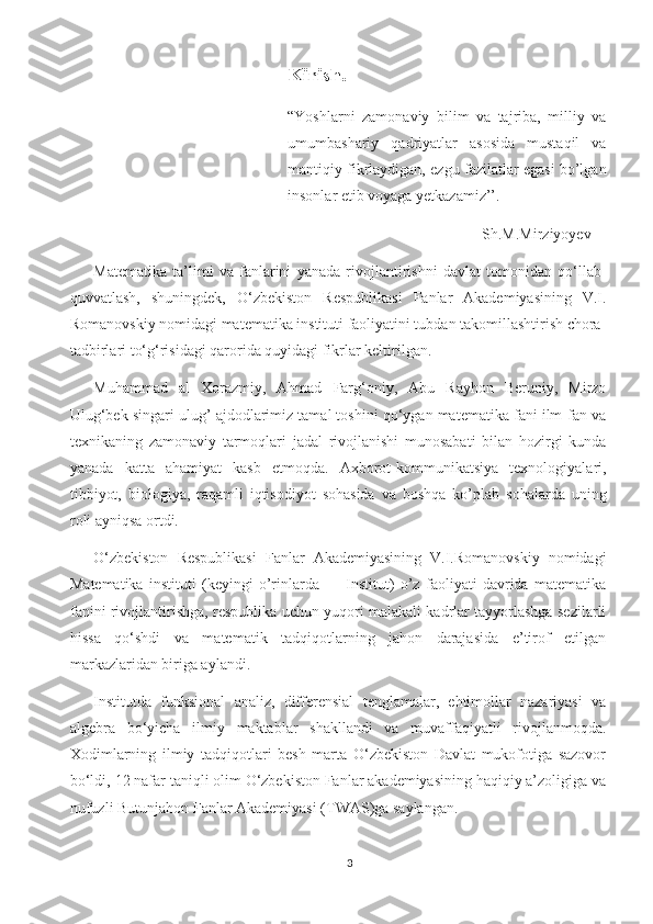 Kirish.
“Yoshlarni   zamonaviy   bilim   va   tajriba,   milliy   va
umumbashariy   qadriyatlar   asosida   mustaqil   va
mantiqiy fikrlaydigan, ezgu fazilatlar egasi bo’lgan
insonlar etib voyaga yetkazamiz’’.
Sh.M.Mirziyoyev
Matematika   ta’limi   va   fanlarini   yanada   rivojlantirishni   davlat   tomonidan   qo‘llab-
quvvatlash,   shuningdek,   O‘zbekiston   Respublikasi   Fanlar   Akademiyasining   V.I.
Romanovskiy nomidagi matematika instituti faoliyatini tubdan takomillashtirish chora-
tadbirlari to‘g‘risidagi qarorida quyidagi fikrlar keltirilgan.
Muhammad   al   Xorazmiy,   Ahmad   Farg‘oniy,   Abu   Rayhon   Beruniy,   Mirzo
Ulug‘bek singari ulug’ ajdodlarimiz tamal toshini qo‘ygan matematika fani ilm-fan va
texnikaning   zamonaviy   tarmoqlari   jadal   rivojlanishi   munosabati   bilan   hozirgi   kunda
yanada   katta   ahamiyat   kasb   etmoqda.   Axborot-kommunikatsiya   texnologiyalari,
tibbiyot,   biologiya,   raqamli   iqtisodiyot   sohasida   va   boshqa   ko’plab   sohalarda   uning
roli ayniqsa ortdi. 
O‘zbekiston   Respublikasi   Fanlar   Akademiyasining   V.I.Romanovskiy   nomidagi
Matematika   instituti   (keyingi   o’rinlarda   —   Institut)   o’z   faoliyati   davrida   matematika
fanini rivojlantirishga, respublika uchun yuqori malakali kadrlar tayyorlashga sezilarli
hissa   qo‘shdi   va   matematik   tadqiqotlarning   jahon   darajasida   e’tirof   etilgan
markazlaridan biriga aylandi.
Institutda   funksional   analiz,   differensial   tenglamalar,   ehtimollar   nazariyasi   va
algebra   bo‘yicha   ilmiy   maktablar   shakllandi   va   muvaffaqiyatli   rivojlanmoqda.
Xodimlarning   ilmiy   tadqiqotlari   besh   marta   O‘zbekiston   Davlat   mukofotiga   sazovor
bo‘ldi, 12 nafar taniqli olim O‘zbekiston Fanlar akademiyasining haqiqiy a’zoligiga va
nufuzli Butunjahon Fanlar Akademiyasi (TWAS)ga saylangan.
3 