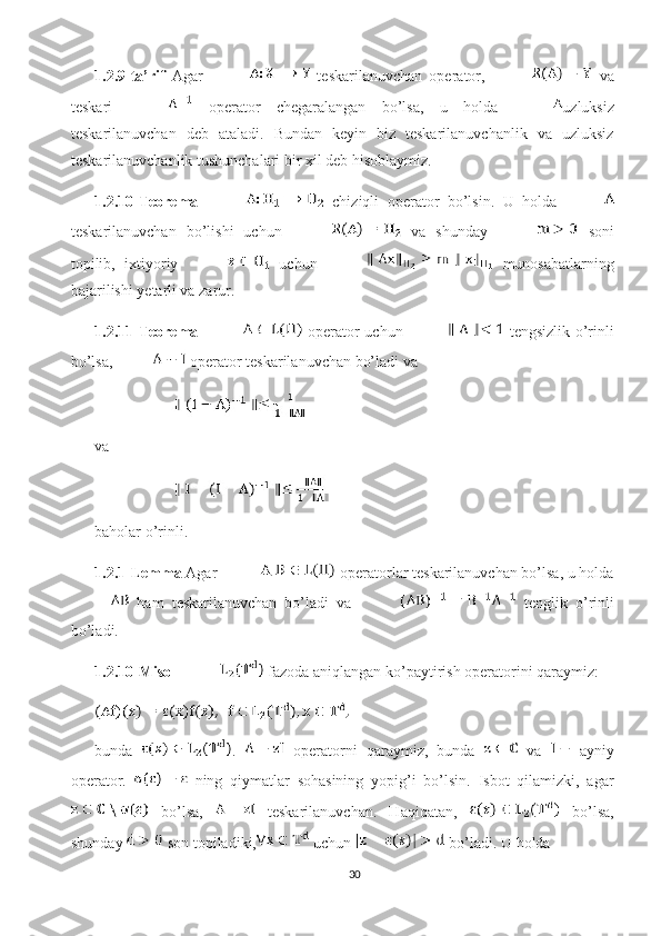 1.2.9-ta’rif   Agar     teskarilanuvchan   operator,     va
teskari     operator   chegaralangan   bo’lsa,   u   holda   uzluksiz
teskarilanuvchan   deb   ataladi.   Bundan   keyin   biz   teskarilanuvchanlik   va   uzluksiz
teskarilanuvchanlik tushunchalari bir xil deb hisoblaymiz. 
1.2.10-Teorema     chiziqli   operator   bo’lsin.   U   holda  
teskarilanuvchan   bo’lishi   uchun     va   shunday     soni
topilib,   ixtiyoriy     uchun     munosabatlarning
bajarilishi yetarli va zarur. 
1.2.11-Teorema     operator uchun     tengsizlik o’rinli
bo’lsa,  operator teskarilanuvchan bo’ladi va 
va 
baholar o’rinli. 
1.2.1-Lemma  Agar   operatorlar teskarilanuvchan bo’lsa, u holda
  ham   teskarilanuvchan   bo’ladi   va     tenglik   o’rinli
bo’ladi. 
1.2.10-Misol   fazoda aniqlangan ko’paytirish operatorini qaraymiz: 
bunda   .     operatorni   qaraymiz,   bunda     va     ayniy
operator.     ning   qiymatlar   sohasining   yopig’i   bo’lsin.   Isbot   qilamizki,   agar
  bo’lsa,     teskarilanuvchan.   Haqiqatan,     bo’lsa,
shunday   son topiladiki,  uchun   bo’ladi. U holda 
30 