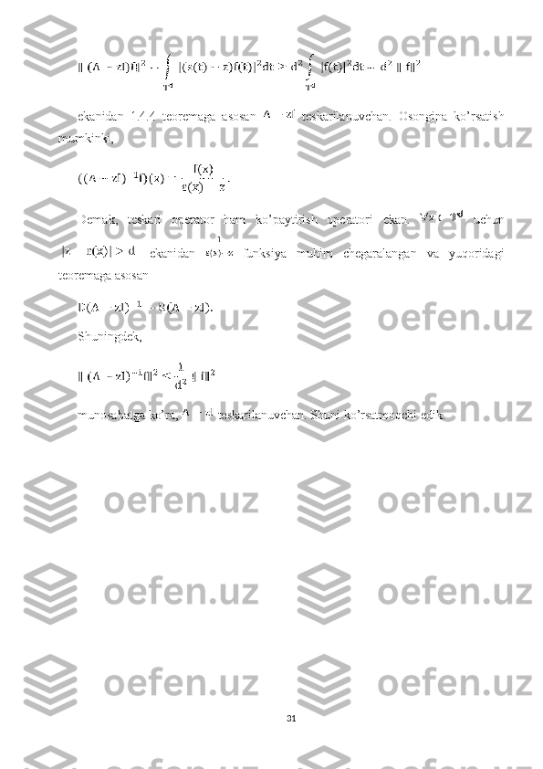 ekanidan   1.4.4   teoremaga   asosan     teskarilanuvchan.   Osongina   ko’rsatish
mumkinki, 
Demak,   teskari   operator   ham   ko’paytirish   operatori   ekan.     uchun
  ekanidan     funksiya   muhim   chegaralangan   va   yuqoridagi
teoremaga asosan 
Shuningdek, 
munosabatga ko’ra,   teskarilanuvchan. Shuni ko’rsatmoqchi edik. 
31 