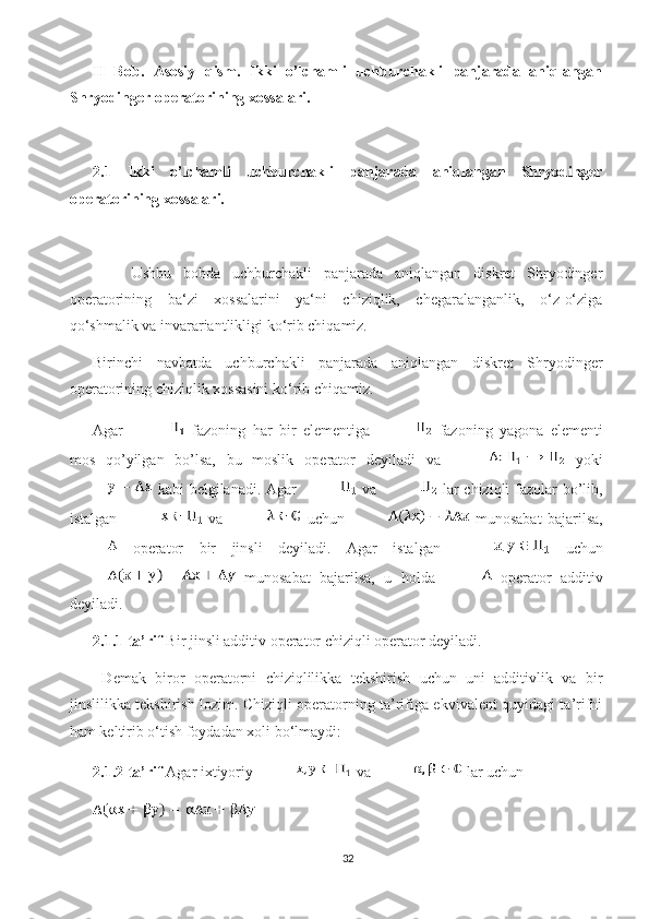 II   Bob.   Asosiy   qism.   Ikki   o’lchamli   uchburchakli   panjarada   aniqlangan
Shryodinger operatorining xossalari.
2.1   Ikki   o’lchamli   uchburchakli   panjarada   aniqlangan   Shryodinger
operatorining xossalari.
Ushbu   bobda   uchburchakli   panjarada   aniqlangan   diskret   Shryodinger
operatorining   ba‘zi   xossalarini   ya‘ni   chiziqlik,   chegaralanganlik,   o‘z-o‘ziga
qo‘shmalik va invarariantlikligi ko‘rib chiqamiz.
Birinchi   navbatda   uchburchakli   panjarada   aniqlangan   diskret   Shryodinger
operatorining chiziqlik xossasini ko‘rib chiqamiz. 
Agar     fazoning   har   bir   elementiga     fazoning   yagona   elementi
mos   qo’yilgan   bo’lsa,   bu   moslik   operator   deyiladi   va     yoki
  kabi belgilanadi. Agar     va     lar  chiziqli  fazolar  bo’lib,
istalgan     va     uchun     munosabat   bajarilsa,
  operator   bir   jinsli   deyiladi.   Agar   istalgan     uchun
  munosabat   bajarilsa,   u   holda     operator   additiv
deyiladi.
2.1.1-ta’rif  Bir jinsli additiv operator chiziqli operator deyiladi. 
  Demak   biror   operatorni   chiziqlilikka   tekshirish   uchun   uni   additivlik   va   bir
jinslilikka tekshirish lozim. Chiziqli operatorning ta’rifiga ekvivalent quyidagi ta’rifni
ham keltirib o‘tish foydadan xoli bo‘lmaydi:
2.1.2-ta’rif  Agar ixtiyoriy   va   lar uchun 
32 