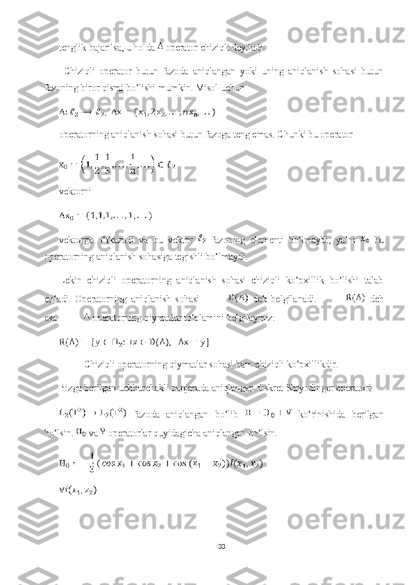 tenglik bajarilsa, u holda   operator chiziqli deyiladi. 
  Chiziqli   operator   butun   fazoda   aniqlangan   yoki   uning   aniqlanish   sohasi   butun
fazoning biror qismi bo‘lishi mumkin. Misol uchun 
operatorning aniqlanish sohasi butun fazoga teng emas. Chunki bu operator 
vektorni 
vektorga   o‘tkazadi   va   bu   vektor     fazoning   elementi   bo‘lmaydi,   ya’ni     bu
operatorning aniqlanish sohasiga tegishli bo‘lmaydi.
Lekin   chiziqli   operatorning   aniqlanish   sohasi   chiziqli   ko‘pxillik   bo‘lishi   talab
etiladi.   Operatorning   aniqlanish   sohasi     deb   belgilanadi.     deb
esa   operatorning qiymatlar to‘plamini belgilaymiz:
Chiziqli operatorning qiymatlar sohasi ham chiziqli ko’pxillikdir.
Bizga berilgan uchburchakli panjarada aniqlangan diskret Shryodinger operatori
  fazoda   aniqlangan   bo‘lib     ko‘rinishida   berilgan
bo‘lsin.  va   operatorlar quyidagicha aniqlangan bo‘lsin.
33 