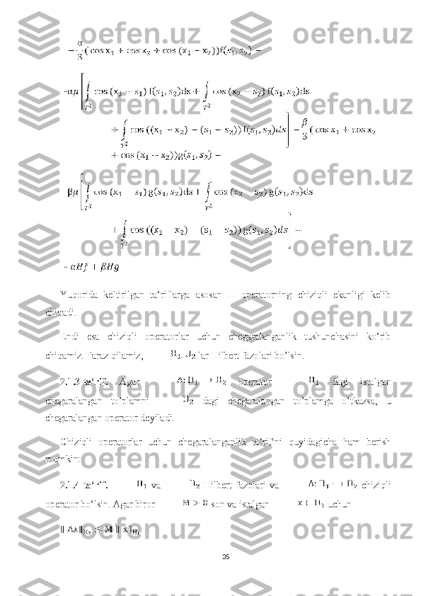 Yuqorida   keltirilgan   ta‘riflarga   asosan   H   operatorning   chiziqli   ekanligi   kelib
chiqadi.
Endi   esa   chiziqli   operatorlar   uchun   chegaralanganlik   tushunchasini   ko‘rib
chiqamiz. Faraz qilamiz,  lar Hilbert fazolari bo’lsin.
2.1.3-ta‘rif.   Agar     operator     dagi   istalgan
chegaralangan   to’plamni     dagi   chegaralangan   to’plamga   o’tkazsa,   u
chegaralangan operator  deyiladi. 
Chiziqli   operatorlar   uchun   chegaralanganlik   ta‘rifini   quyidagicha   ham   berish
mumkin:
2.1.4-ta‘rif.     va     Hilbert   fazolari   va     chiziqli
operator bo‘lsin. Agar biror   son va istalgan   uchun 
35 