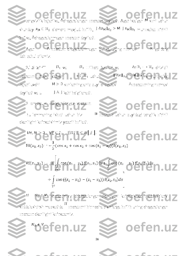 tengsizlik bajarilsa,   chegaralangan operator  deyiladi. Agar istalgan   soni uchun
shunday     element   mavjud   bo’lib,     munosabat   o‘rinli
bo’lsa,  chegaralanmagan operator  deyiladi. 
Agar     operator   chegaralanmagan   bo‘lsa,   uning   normasi     ga   teng
deb qabul qilamiz.
2.1.5-ta‘rif   va     Hilbert   fazolari   va     chiziqli
operator   bo‘lsin.   Istalgan     uchun     munosabat
bajariluvchi   sonlarning aniq quyi chegarasi  operatorning normasi
deyiladi va u   kabi belgilanadi. 
2-lemma.  H - chegaralangan operator.
Bu   lemmaning   isboti   uchun   biz     operator   uchun   quyidagi   tenglik   o‘rinli
ekanligini ko‘rsatishimiz yetarli bo‘ladi.
  operatorning   chegaralangan   ekanligini   ko‘rsatishda   hisoblashlarni
soddalashtirsh maqsadida   operatorni bir necha qismlarga bo‘lib uning chegaralangan
operator ekanligini ko‘rsatamiz.
H=
36 