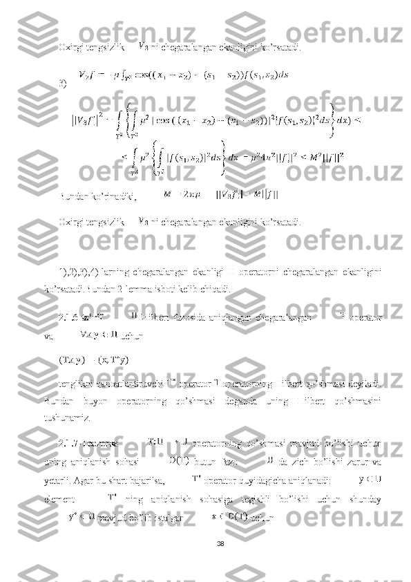 Oxirgi tengsizlik   ni chegaralangan ekanligini ko’rsatadi.
3)
Bundan ko’rinadiki, 
Oxirgi tengsizlik   ni chegaralangan ekanligini ko’rsatadi.
1),2),3),4)-larning   chegaralangan   ekanligi   H   operatorni   chegaralangan   ekanligini
ko’rsatadi.Bundan 2-lemma isboti kelib chiqadi.
2.1.6-ta’rif     Hilbert   fazosida   aniqlangan   chegaralangan     operator
va   uchun 
tenglikni qanoatlantiruvchi     operator     operatorning   Hilbert qo’shmasi   deyiladi.
Bundan   buyon   operatorning   qo’shmasi   deganda   uning   Hilbert   qo’shmasini
tushunamiz. 
2.1.7-Teorema     operatorning   qo’shmasi   mavjud   bo’lishi   uchun
uning   aniqlanish   sohasi     butun   fazo     da   zich   bo’lishi   zarur   va
yetarli. Agar bu shart bajarilsa,   operator quyidagicha aniqlanadi: 
element     ning   aniqlanish   sohasiga   tegishli   bo’lishi   uchun   shunday
 mavjud bo’lib istalgan   uchun 
38 