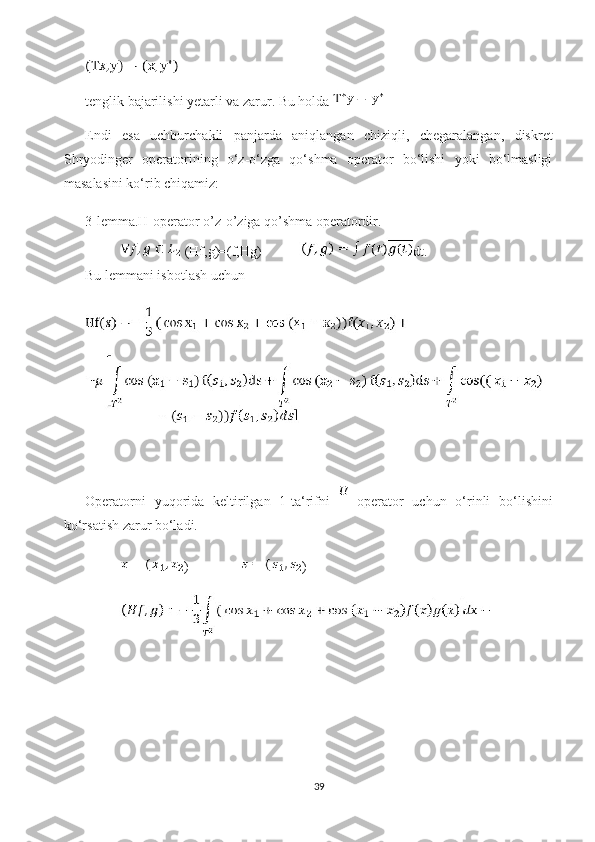 tenglik bajarilishi yetarli va zarur. Bu holda 
Endi   esa   uchburchakli   panjarda   aniqlangan   chiziqli,   chegaralangan,   diskret
Shryodinger   operatorining   o‘z-o‘zga   qo‘shma   operator   bo‘lishi   yoki   bo‘lmasligi
masalasini ko‘rib chiqamiz: 
3-lemma.H-operator o’z-o’ziga qo’shma operatordir.
 (Hf,g)=(f,Hg)  dt.
Bu lemmani isbotlash uchun 
Operatorni   yuqorida   keltirilgan   1-ta‘rifni     operator   uchun   o‘rinli   bo‘lishini
ko‘rsatish zarur bo‘ladi.
)      )
39 