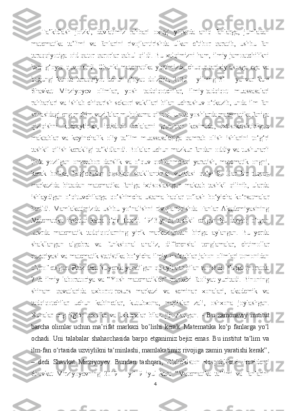 Ta’kidlash   joizki,   davlatimiz   rahbari   oxirgi   yillarda   aniq   fanlarga,   jumladan
matematika   ta’limi   va   fanlarini   rivojlantirishda   ulkan   e’tibor   qaratib,   ushbu   fan
taraqqiyotiga  oid qator   qarorlar  qabul   qildi.  Bu  xalqimizni  ham,  ilmiy jamoatchilikni
ham   g‘oyat   quvontirdi.   Chunki   matematika   yurtimizda   chuqur   tarixiy   asosga   ega   va
bugungi   kunda   taraqqiyot   uchun   g‘oyat   dolzarb,   2020   –   yilning   31   –   yanvar   kuni
Shavkat   Mirziyoyev   olimlar,   yosh   tadqiqotchilar,   ilmiy-tadqiqot   muassasalari
rahbarlari va ishlab chiqarish sektori vakillari bilan uchrashuv o‘tkazib, unda ilm-fan
sohasidagi eng muhim vazifalar muhokama qilindi. Unda yoshlarda matematika faniga
qiziqishni   kuchaytirish,   iqtidorli   bolalarni   guruhlar   kesimida,   ixtisoslashtirilgan
maktablar   va   keyinchalik   oliy   ta’lim   muassasalariga   qamrab   olish   ishlarini   to‘g‘ri
tashkil  qilish  kerakligi  ta’kidlandi.  Bolalar   uchun  mazkur   fandan  oddiy  va  tushunarli
tilda   yozilgan   ommabop   darslik   va   o‘quv   qo‘llanmalari   yaratish,   matematik   ongni,
kerak   bo’lsa,   bog‘chadan   boshlab   shakllantirish   vazifasi   qo‘yildi.   Har   bir   tuman
markazida   bittadan   matematika   faniga   ixtisoslashgan   maktab   tashkil   qilinib,   ularda
ishlaydigan   o‘qituvchilarga   qo’shimcha   ustama   haqlar   to’lash   bo‘yicha   ko‘rsatmalar
berildi.   Mamlakatimizda   ushbu   yo‘nalishni   rivojlantirishda   Fanlar   Akademiyasining
Matematika   instituti   katta   o’rin   tutadi.   1943-yilda   tashkil   etilgan   bu   dargoh   o‘tgan
davrda   matematik   tadqiqotlarning   yirik   markazlaridan   biriga   aylangan.   Bu   yerda
shakllangan   algebra   va   funksional   analiz,   differensial   tenglamalar,   ehtimollar
nazariyasi va matematik statistika bo‘yicha ilmiy maktablar jahon olimlari tomonidan
e’tirof etilgan. Prezident bu yerda yaratilgan qulayliklar bilan tanishdi. Yangi imoratda
7   ta   ilmiy   laboratoriya   va   “Yosh   matematiklar”   markazi   faoliyat   yuritadi.   Binoning
shinam   qavatlarida   axborot-resurs   markazi   va   seminar   xonalari,   akademik   va
tadqiqotchilar   uchun   kabinetlar,   kutubxona,   majlislar   zali,   oshxona   joylashgan.
Xonalar   eng   ilg‘or   texnika   va   uskunalar   bilan   jihozlangan.   -   Bu   zamonaviy   institut
barcha olimlar uchun ma’rifat markazi  bo’lishi  kerak. Matematika  ko‘p fanlarga yo‘l
ochadi. Uni talabalar shaharchasida barpo etganimiz bejiz emas. Bu institut ta‘lim va
ilm-fan o‘rtasida uzviylikni ta‘minlashi, mamlakatimiz rivojiga zamin yaratishi kerak”,
–   dedi   Shavkat   Mirziyoyev.   Bundan   tashqari,   O‘zbekiston   Respublikasi   Prezidenti
Shavkat   Mirziyoyevning   2019   –   yil   9–iyul   kuni   “Matematika   ta‘limi   va   fanlarini
4 