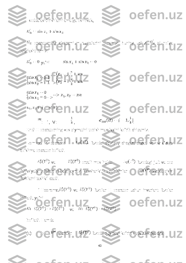   soddalashtirishlarni amalga oshirsak, 
  operatorning   ekstremium   nuqtalarini   topamiz.   Buning   uchun     ni   nolga
tenglashtiramiz:
 ya’ni            
:=-1,  M:=  ,             .
Endi H operatorning xos qiymatini topish masalasini ko’rib chiqamiz.
Lemma.   H   operator   fazoda   chiziqli,   chegaralangan   va   oz-o’ziga
qo’shma operator bo’ladi.
  va     orqali   mos   holda   fazodagi   juft   va   toq
funksiyalar to’plamini belgilaymiz. Ravshanki, bu to’plamlar  fazoda qism
fazolarni tashkil etadi. 
1- Teorema.   va     fazolar   H   operator   uchun   invariant   fazolar
bo‘ladi, ya’ni 
     va    
bo‘ladi. Hamda 
(a)  H:=  operator   fazoda quyidagi ko‘rinishda tasvirga ega: 
43 