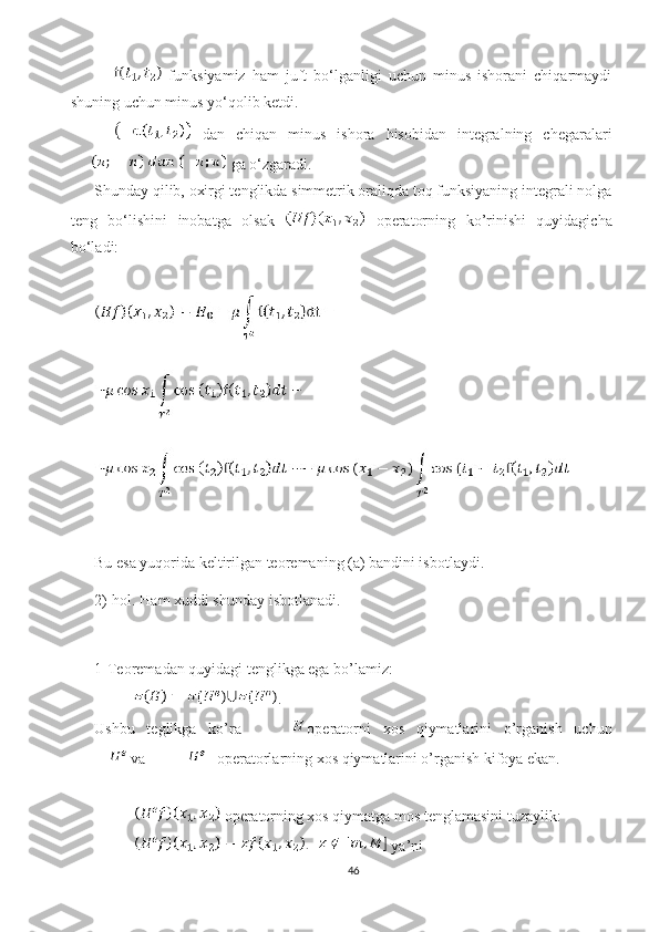   funksiyamiz   ham   juft   bo‘lganligi   uchun   minus   ishorani   chiqarmaydi
shuning uchun minus yo‘qolib ketdi.
  dan   chiqan   minus   ishora   hisobidan   integralning   chegaralari
 ga o‘zgaradi.
Shunday qilib, oxirgi tenglikda simmetrik oraliqda toq funksiyaning integrali nolga
teng   bo‘lishini   inobatga   olsak     operatorning   ko’rinishi   quyidagicha
bo‘ladi:
Bu esa yuqorida keltirilgan teoremaning (a) bandini isbotlaydi.
2)-hol. Ham xuddi shunday isbotlanadi. 
1-Teoremadan quyidagi tenglikga ega bo’lamiz: 
.
Ushbu   teglikga   ko’ra   operatorni   xos   qiymatlarini   o’rganish   uchun
 va     operatorlarning xos qiymatlarini o’rganish kifoya ekan.  
operatorning xos qiymatga mos tenglamasini tuzaylik:
 ya’ni 
46 