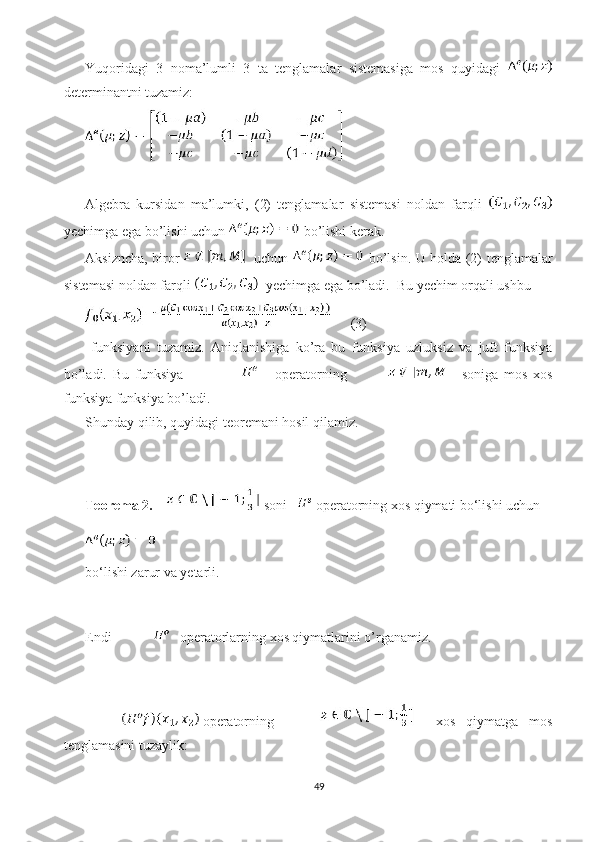 Yuqoridagi   3   noma’lumli   3   ta   tenglamalar   sistemasiga   mos   quyidagi  
determinantni tuzamiz: 
Algebra   kursidan   ma’lumki,   (2)   tenglamalar   sistemasi   noldan   farqli  
yechimga ega bo’lishi uchun   bo’lishi kerak. 
Aksizncha, biror      uchun     bo’lsin. U holda (2) tenglamalar
sistemasi noldan farqli    yechimga ega bo’ladi.  Bu yechim orqali ushbu 
      (3)
  funksiyani   tuzamiz.   Aniqlanishiga   ko’ra   bu   funksiya   uzluksiz   va   juft   funksiya
bo’ladi.   Bu   funksiya               operatorning       soniga   mos   xos
funksiya funksiya bo’ladi.  
Shunday qilib, quyidagi teoremani hosil qilamiz.
Teorema 2.      soni     operatorning xos qiymati bo‘lishi uchun 
bo‘lishi zarur va yetarli.
Endi      operatorlarning xos qiymatlarini o’rganamiz.  
operatorning       xos   qiymatga   mos
tenglamasini tuzaylik:
49 