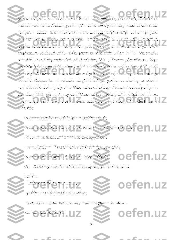 yanada rivojlantirishni davlat tomonidan qo‘llab-quvvatlash, shuningdek, O‘zbekiston
Respublikasi Fanlar Akademiyasining V.I.Romanovskiy nomidagi matematika instituti
faoliyatini   tubdan   takomillashtirish   chora-tadbirlari   to‘g‘risida”gi   qarorining   ijrosi
quvonarli   holat.   Ushbu   qaror   ayniqsa,   olimlar,   yosh   tadqiqotchilar,   doktorantlar,
magistr   va   talabalar   uchun   keng   imkoniyatlar   eshigini   ochdi.   Matematika   yo‘nalishi
magistratura   talabalari   to‘liq   davlat   granti   asosida   o‘qitiladigan   bo‘ldi.   Matematika
sohasida   jahon   ilmiy   markazlari,   shu   jumladan,   MDH,   Yevropa,   Amerika   va   Osiyo
mamlakatlarining   yetakchi   universitetlari   bilan   hamkorlikda   tadqiqotlar   tashkil   etildi.
Sohadagi   fundamental   tadqiqotlarni   moliyalashtirish   hajmi   bir   yarim   barobarga
oshirildi.   Xalqaro   fan   olimpiadalarida   g‘olib   bo‘lgan   yoshlar   va   ularning   ustozlarini
rag‘batlantirish tizimi joriy etildi.Matematika sohasidagi  e’tibor to‘xtab qolgani yo‘q.
Jumladan, 2020–yilning 7–may kuni “Matematika sohasidagi ta’lim sifatini oshirish va
ilmiy–tadqiqotlarni   rivojlantirish   chora–tadbirlari   to‘g‘risida”gi   Prezident   qarori
doirasida:
· Matematikaga ixtisoslashtirilgan maktablar ochish;
· Matematikaga oid o‘quv qo‘llanma va darsliklarni takomillashtirish;
· O‘quvchi va talabalarni olimpiadalarga tayyorlash;
· Ushbu fandan milliy sertifikatlashtirish tizimini joriy etish;
· Matematika o‘qituvchilari oyligi 50 foizga oshirish;
· Al – Xorazmiy mukofoti ta’sis etilib, quyidagi yo‘nalishlar uchun
berilsin:
      - fundamental tadqiqotlar uchun;
- yoshlar o‘rtasidagi tadqiqotlar uchun;
- iqtisodiyotning real sektorlaridagi muammo yechimlari uchun.
kabi vazifalar belgilangan.
5 