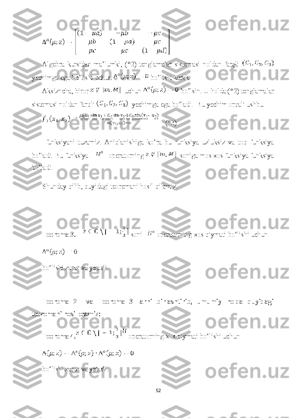 Algebra   kursidan   ma’lumki,   (*2)   tenglamalar   sistemasi   noldan   farqli  
yechimga ega bo’lishi uchun   bo’lishi kerak. 
Aksizncha, biror    uchun   bo’lsin. U holda (*2) tenglamalar
sistemasi noldan farqli    yechimga ega bo’ladi.  Bu yechim orqali ushbu 
    (*3)
  funksiyani   tuzamiz.   Aniqlanishiga   ko’ra   bu   funksiya   uzluksiz   va   toq   funksiya
bo’ladi. Bu funksiya        operatorning    soniga mos xos funksiya funksiya
bo’ladi.  
Shunday qilib, quyidagi teoremani hosil qilamiz.
Teorema 3.      soni     operatorning xos qiymati bo‘lishi uchun 
bo‘lishi zarur va yetarli.
Teorema   2     va   Teorema   3   larni   birlashtirib,   umumiy   holda   quyidagi
teoremani hosil etamiz: 
Teorema 4.  operatorning xos qiymati bo‘lishi uchun 
bo‘lishi zarur va yetarli.
52 