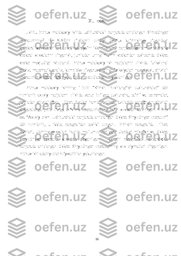 Xulosa.
Ushbu   bitiruv   malakaviy   ishida   uchburchakli   panjarada   aniqlangan   Shroedinger
operatorining bir   o’lchamli   tordagi   implus   ko’rinishiga   o’tgandagi
spaektral xossalarini tadqiq qilingan ya’ni ikki o’lchamli panjaradagi hamiltonlarining
spektral   xossalarini   o’rganish,   jumladan   uning   muhim   spektridan   tashqarida   diskret
spektr   mavjudligi   isbotlandi.   Bitiruv   malakaviy   ish   natijalarini   olishda   funksional
analiz,   matematik   analiz,   kompleks   o’zgaruvchining   funksiyalari   nazariyasi,   chiziqli
operatorlar spektral nazariyasi fanlari metodlaridan foydalanilgan. 
Bitiruv   malakaviy   ishining   1-bobi   “Kirish.   Boshlang’ich   tushunchalar”   deb
nomlanib   asosiy   natijalarni   olishda   zarur   bo’lgan   tushuncha,   ta’rif   va   teoremalar,
jumladan  chiziqli   fazo,  Hilbert  fazolari   hamda,  Hilbert   fazolarida  aniqlangan   chiziqli
chegaralangan,   o’z-o’ziga   qo’shma   operatorlarning   ba’zi   xossalari   keltirilgan.   II   bob
esa  “Asosiy  qism. Uchburchakli  panjarada aniqlangan  diskret  Shryodinger  operatori”
deb   nomlanib,   u   ikkita   paragrafdan   tashkil   topgan..   Birinchi   paragrafda   Hilbert
fazolari,   ularning   xossalari   haqida   ma`lumot   berilgan,   ulardagi   misollar   va   diskret
Shryodinger   operatori   xossalari   o’rganilgan.     Ikkinchi   paragrafda   Uchburchakli
panjarada   aniqlangan   diskret   Shryodinger   operatorining   xos   qiymatlari   o’rganilgan.
Bitiruv ishi adabiyotlar ro’yxatibilan yakunlangan.
55 