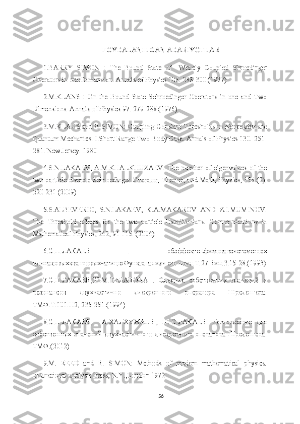 FOYDALANILGAN ADABIYOTLAR
1.BARRY   SIMON   :   The   Bound   State   of     Wea с ly   Coupled   Shroedinger
Operators in one Dimension. Annals of Physics 108. 288-300 (1977)
2.M.KLANS   :   On   the   Bound   State   Schroedinger   Operators   in   one   and   Two
Dimensions. Annals of Physics 97. 279-288 (1976)
3.M.KLAUS and B.SIMON: Coupling Constant Thresholds in Nonrelativistic
Quantum Mechanics. I.Short-Range Two-Body Case. Annals of Physics 130. 251-
281. New Jersey. 1980
4.S.N.LAKAEV,   A.M.KHALKHUZAEV.   The   number   of   eigenvalues   of   the
two particle discrete Schroedinger Operator, Theoret, and Math, Physics, 158 (2):
220-231 (2009)
5.S.ALBEVERIO,   S.N.LAKAEV,   K.A.MAKAROV   AND   Z.I.MUMINOV.
The   Threshold   effects   for   the   two   particle   Hamiltonians.   Commnnications   in
Mathematical Physics, 262, 91-115. (2006)
6. С . Н . ЛАКАЕВ   .   обэффектеЕфимовавсистеметре x
одинаковыхквантовыхчатицюФунк . анализи   его   прил . Т .27. Вип .3.15-28.(1993)
7.С.Н.ЛАКАЕВ,Ш.М.ТИЛАВОВА   .   Слияния   собственних   значений   и
резонансов   двухчастично   дискретного   оператора   Шреденгера.
ТМФ.Т.101.Н2, 235-251.(1994)
8.С.Н.ЛАКАЕВ,     А.ХАЛХУЖАЕВ.,   Ш.С.ЛАКАЕВ.   Разложеение   для
собственных   значений   двухчастичного   дискретного   оператора   Шреденгера.
ТМФ .(2012) 
9.M.   REED   and   B.   SIMON:   Methods   of   modern   mathematical   physics.
I:Functional analysis Press, N.Y.,London 1972
56 