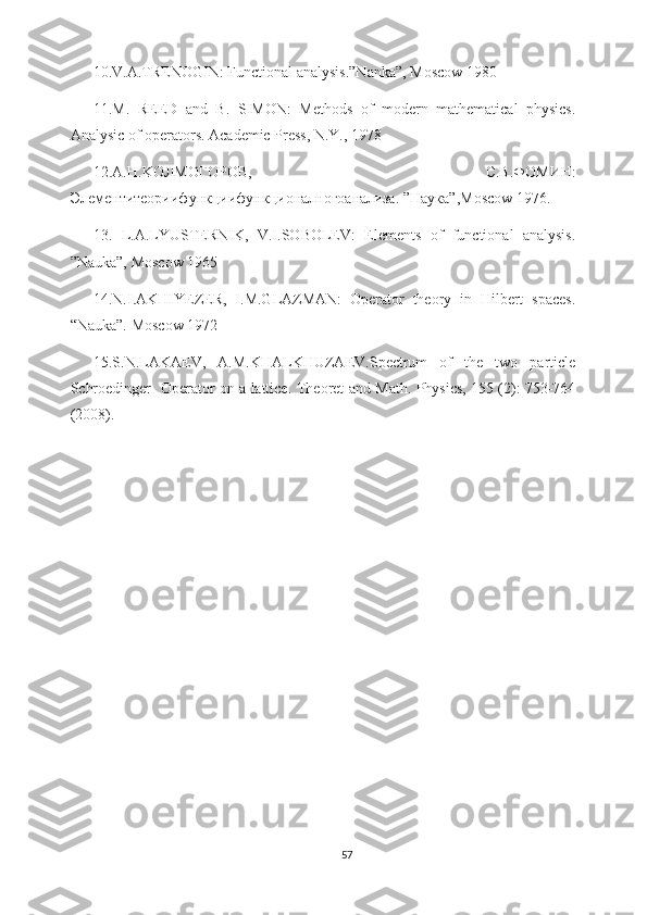 10.V.A.TRENOGIN: Functional analysis.”Nanka”, Moscow 1980
11.M.   REED   and   B.   SIMON:   Methods   of   modern   mathematical   physics.
Analysic of operators. Academic Press, N.Y., 1978
12.A. Н .KO Л MO Г O Р O В ,   С . В . Ф OM ИН :
Элементитеориифункциифункционалногоанализа . ” Наука ”,Moscow 1976.
13.   L.A.LYUSTERNIK,   V.I.SOBOLEV:   Elements   of   functional   analysis.
”Nauka”, Moscow 1965
14.N.I.AKHIYEZER,   I.M.GLAZMAN:   Operator   theory   in   Hilbert   spaces.
“Nauka”. Moscow 1972
15.S.N.LAKAEV,   A.M.KHALKHUZAEV.Spectrum   of   the   two   particle
Schroedinger   Operator on a lattice.   Theoret and Math. Physics, 155 (2): 753-764
(2008).
57 