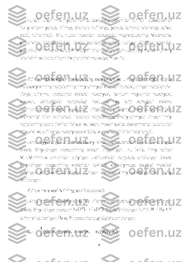 Bu   kabi   ulkan   imkoniyatlar   hamda   davlatimiz   tomonidan   qo‘llab   –quvvatlashlar
biz   yoshlarni   yanada   bilimga   chanqoq   bo’lishga,   yanada   ko’proq   izlanishga   da’vat
etadi,   ruhlantiradi.   Shu   nuqtai   nazardan   qaraganda,   magistraturaning   Matematika
yo‘nalishini   bitiruvchilariga   Davlat   standartida   ko‘zda   tutilgan   bilimlar   hajmidan
yuq о rir о q bilim berish va ularni shu yo‘l bilan ma’lum ma’n о da ij о diy fikrlashni, ilmiy
izlanishini va iqtid о rlilarni riv о jlantirish maqsadga muv о fiq. 
Bitiruv   malakaviy ishi   mavzusining   asoslanishi   va   uning   dolzarbligi:   Bitiruv
malakaviyishining natijalarining ilmiy ahmiyati shundan iboratki, olingan natijalar o‘z-
o‘ziga   qo‘shma   operatorlar   spektral   nazariyasi,   kanitum   maydonlar   nazariyasi,
xususan,   uchburchakli   panjaradagi   ikki,   uch   va   ko‘p   zarrachali   sistema
hamiltonlarining   spektral   xossalarini   o’rganishning   keyingi   rivojida   qo’llanilishi
mumkinligi   bilan   izohlanadi.   Tadqiqot   natijalarining   amaliy   ahmiyati   olingan   ilmiy
natijalarning   qattiq   jismlar   fizikasi   va   kvant   mexanikasida   eksperimental   tadqiqotlar
o’tkazish va qo’llashga nazariy asos sifatida xizmat qilishi bilan belgilanadi.
Ushbu tayyorlangan Bitiruv malakaviy ishida Uchbuurchakli panjarada aniqlangan
diskret   Shryodinger   operatorining   spektri   o’rganilgan.   Bu   ishda   ilmiy   rahbar
M.E.Mo‘minov   tomonidan   qo‘yilgan   Uchburchakli   panjarada   aniqlangan   diskret
Shryodinger   operatorining   spektridan   tashqari   xos   qiymatga   ekanligi   masalasi
qo‘yilgan   va   javobi   keltirilgan.   Olingan   natijalar   ilmiy   asoslangan   va   qat’iy
isbotlangan.
Bitiruv malakavi ishining tadqiqot obekti:
Ushbu   Bitiruv  malakaviyishida   ikki   o‘lchamli   uchburchakli   panjaraga   aniqlangan
diskret Shryodinger operatori     fazoda aniqlangan bo‘lib  
ko‘rinishida berilgan.  va   operatorlar quyidagicha aniqlangan:
6 