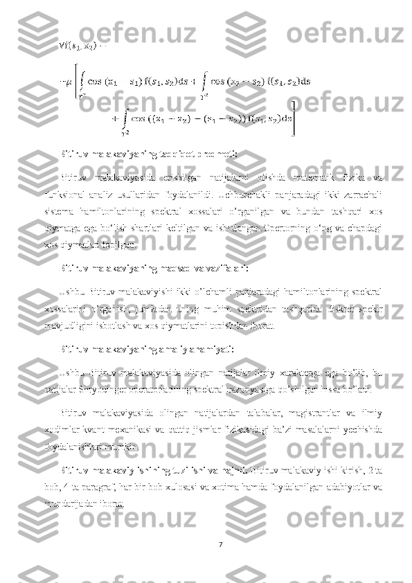 Bitiruv malakaviyaning tadqiqot predmeti:
Bitiruv   malakaviyasida   erishilgan   natijalarni   olishda   matematik   fizika   va
funksional   analiz   usullaridan   foydalanildi.   Uchburchakli   panjaradagi   ikki   zarrachali
sistema   hamiltonlarining   spektral   xossalari   o’rganilgan   va   bundan   tashqari   xos
qiymatga ega  bo‘lish  shartlari   keltilgan va  isbotlangan.Opertorning o‘ng va  chapdagi
xos qiymatlari topilgan.
Bitiruv malakaviyaning maqsad va vazifalari:
Ushbu Bitiruv malakaviyishi  ikki  o’lchamli  panjaradagi  hamiltonlarining spektral
xossalarini   o’rganish,   jumladan   uning   muhim   spektridan   tashqarida   diskret   spektr
mavjudligini isbotlash va xos qiymatlarini topishdan iborat.
Bitiruv malakaviyaning amaliy ahamiyati:
Ushbu   Bitiruv   malakaviyasida   olingan   natijalar   ilmiy   xarakterga   ega   bo’lib,   bu
natijalar Shryodinger operatorlarining spektral nazariyasiga qo’shilgan hissa bo’ladi.
Bitiruv   malakaviyasida   olingan   natijalardan   talabalar,   magistrantlar   va   ilmiy
xodimlar   kvant   mexanikasi   va  qattiq   jismlar   fizikasidagi   ba’zi   masalalarni   yechishda
foydalanishlari mumkin.
Bitiruv malakaviy ishining tuzilishi va hajmi.  Bitiruv malakaviy ishi kirish, 2 ta
bob, 4 ta paragraf, har bir bob xulosasi va xotima hamda foydalanilgan adabiyotlar va
mundarijadan iborat.
7 