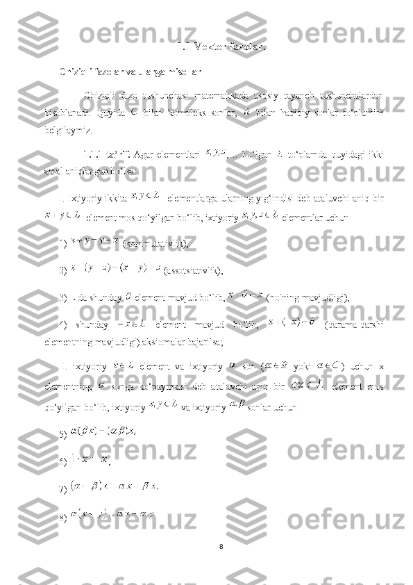 1.1 Vektor fazolar.
Chiziqli fazolar va ularga misollar
Chiziqli   fazo   tushunchasi   matematikada   asosiy   tayanch   tushunchalardan
hisoblanadi.   Quyida     bilan   kompleks   sonlar,     bilan   haqiqiy   sonlar   to‘plamini
belgilaymiz.
1.1.1-ta‘rif.   Agar   elementlari   ,…   bo‘lgan     to‘plamda   quyidagi   ikki
amal aniqlangan bo‘lsa:
I. Ixtiyoriy ikkita      elementlarga ularning yig‘indisi deb ataluvchi aniq bir
  element mos qo‘yilgan bo‘lib, ixtiyoriy   elementlar uchun
1)   (kommutativlik),
2)   (assotsiativlik),
3) L da shunday   element mavjud bo‘lib,   (nolning mavjudligi),
4)   shunday     element   mavjud   bo‘lib,     (qarama-qarshi
elementning mavjudligi) aksiomalar bajarilsa;
II.   ixtiyoriy     element   va   ixtiyoriy     son   (   yoki   )   uchun   x
elementning     songa   ko‘paytmasi   deb   ataluvchi   aniq   bir     element   mos
qo‘yilgan bo‘lib, ixtiyoriy   va ixtiyoriy   sonlar uchun
5) 
6)  , 
7) 
8) 
8 