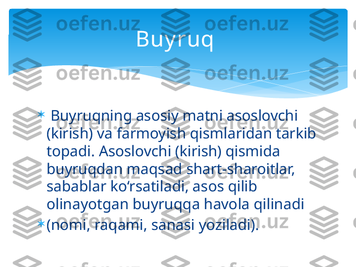 
  Buyruqning asosiy matni asoslovchi 
(kirish) va farmoyish qismlaridan tarkib 
topadi. Asoslovchi (kirish) qismida 
buyruqdan maqsad shart-sharoitlar, 
sabablar ko‘rsatiladi, asos qilib 
olinayotgan buyruqqa havola qilinadi 

(nomi, raqami, sanasi yoziladi).  Buy ruq    