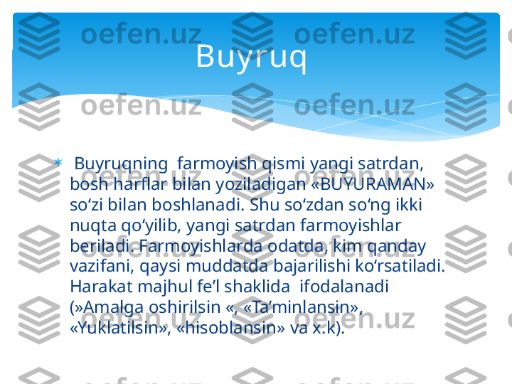 
  Buyruqning  farmoyish qismi yangi satrdan, 
bosh harflar bilan yoziladigan «BUYURAMAN» 
so‘zi bilan boshlanadi. Shu so‘zdan so‘ng ikki 
nuqta qo‘yilib, yangi satrdan farmoyishlar 
beriladi. Farmoyishlarda odatda, kim qanday 
vazifani, qaysi muddatda bajarilishi ko‘rsatiladi. 
Harakat majhul fe’l shaklida  ifodalanadi 
(»Amalga oshirilsin «, «Ta’minlansin», 
«Yuklatilsin», «hisoblansin» va x.k).  Buy ruq    