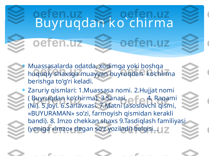 
Muassasalarda odatda, xodimga yoki boshqa 
huquqiy shaxsga muayyan buyruqdan  ko‘chirma 
berishga to‘g‘ri keladi.

Zaruriy qismlari: 1.Muassasa nomi. 2.Hujjat nomi 
( Buyruqdan ko‘chirma). 3.Sanasi.            4. Raqami 
(№). 5.Joyi. 6.Sarlavxasi. 7.Matni (asoslovchi qismi, 
«BUYURAMAN» so‘zi, farmoyish qismidan kerakli 
bandi). 8. Imzo chekkan shaxs 9.Tasdiqlash familiyasi 
(yoniga «imzo» degan so‘z yoziladi) belgisi... Buy ruqdan k o` chirma   