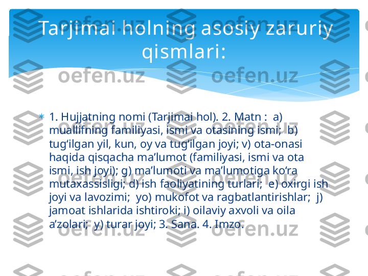 
1. Hujjatning nomi (Tarjimai hol). 2. Matn :  a) 
muallifning familiyasi, ismi va otasining ismi;  b) 
tug‘ilgan yil, kun, oy va tug‘ilgan joyi; v) ota-onasi 
haqida qisqacha ma’lumot (familiyasi, ismi va ota 
ismi, ish joyi); g) ma’lumoti va ma’lumotiga ko‘ra 
mutaxassisligi; d) ish faoliyatining turlari;  e) oxirgi ish 
joyi va lavozimi;  yo) mukofot va ragbatlantirishlar;  j) 
jamoat ishlarida ishtiroki; i) oilaviy axvoli va oila 
a’zolari;  y) turar joyi; 3. Sana. 4. Imzo.  Tarjimai holning asosiy  zaruriy  
qismlari:   