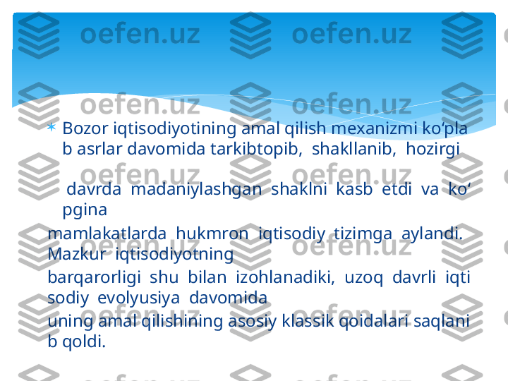 
Bozor iqtisodiyotining amal qilish mexanizmi ko‘pla
b asrlar davomida tarkibtopib,  shakllanib,  hozirgi      
 
 davrda  madaniylashgan  shaklni  kasb  etdi  va  ko‘
pgina 
mamlakatlarda  hukmron  iqtisodiy  tizimga  aylandi. 
Mazkur  iqtisodiyotning 
barqarorligi  shu  bilan  izohlanadiki,  uzoq  davrli  iqti
sodiy  evolyusiya  davomida 
uning amal qilishining asosiy klassik qoidalari saqlani
b qoldi.    