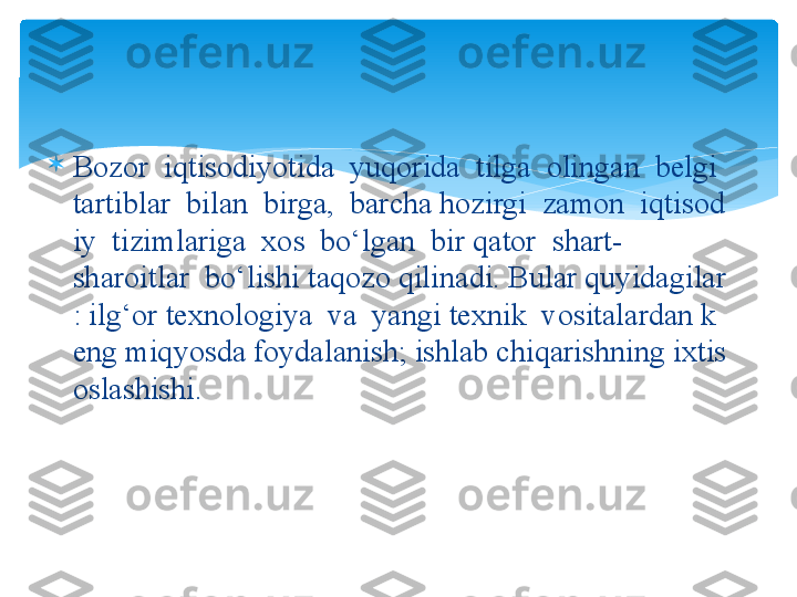 
Bozor  iqtisodiyotida	  yuqorida	  tilga	  olingan	  belgi	 
tartiblar	
  bilan	  birga,	  barcha	 hozirgi	  zamon	  iqtisod
iy	
  tizimlariga	  xos	  bo‘lgan	  bir	 qator	  shart-
sharoitlar	
  bo‘lishi	 taqozo	 qilinadi.	 Bular	 quyidagilar
:	
 ilg‘or	 texnologiya	  va	  yangi	 texnik	  vositalardan	 k
eng	
 miqyosda	 foydalanish;	 ishlab	 chiqarishning	 ixtis
oslashishi.   