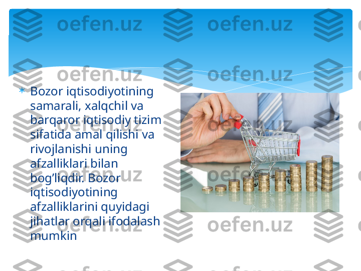 
Bozor iqtisodiyotining 
samarali, xalqchil va 
barqaror iqtisodiy tizim 
sifatida amal qilishi va 
rivojlanishi uning 
afzalliklari bilan 
bog’liqdir. Bozor 
iqtisodiyotining 
afzalliklarini quyidagi 
jihatlar orqali ifodalash 
mumkin   