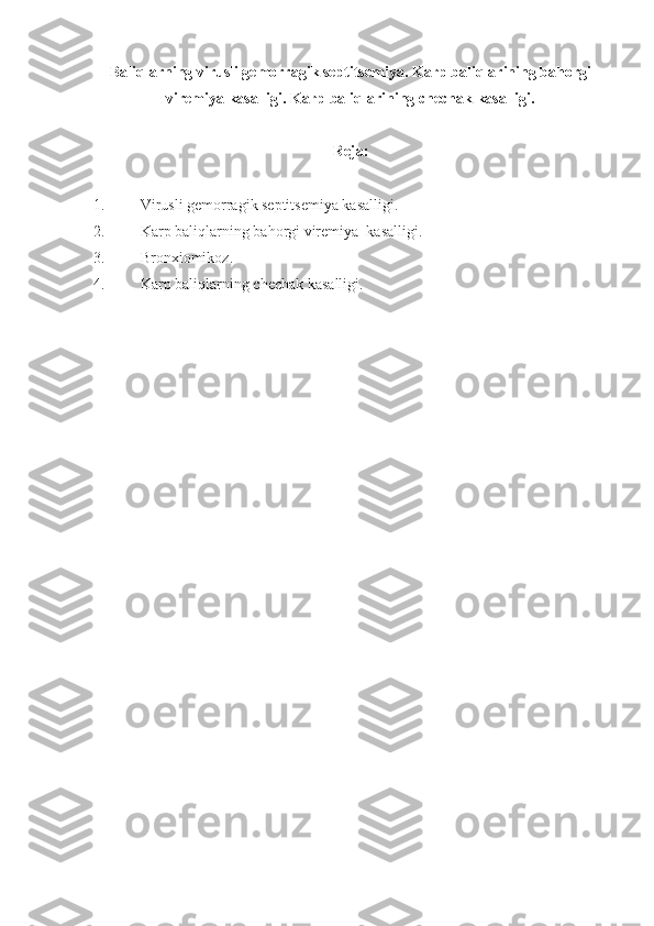 Baliqlarning virusli gemorragik septitsemiya.  Karp baliqlarining bahorgi
viremiya kasalligi. Karp baliqlarining chech a k kasalligi.
Reja:
1. Virusli gemorragik septitsemiya kasalligi.
2. Karp baliqlarning  bahorgi viremiya   kasalligi.
3. Bronxiomikoz.
4. Karp baliqlarning  chechak kasalligi. 