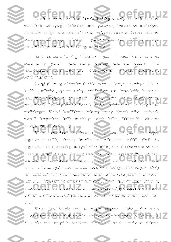 1.   «Baliq   va   asalari   kasalliklari»   fanining   xususiy   bo‘limida   baliq   va
asalarilarda   uchraydigan   infeksion,   ichki   yuqumsiz,   invazion   va   etiologiyasi
noma’lum   bo‘lgan   kasalliklar   to‘g‘risida   ma’lumot   beramiz.   Dastlab   baliq   va
asalarilarda   uchraydigan   infeksion   –   yuqumli   kasalliklar   to‘g‘risida   bizlarga
ma’lum bo‘lgan ma’lumotlarni sizlarga etkazamiz.
Baliq   va   asalarilarning   infeksion   –   yuqumli   kasalliklari.   Baliq   va
asalarilarning   yuqumli   kasaliiklariga   shunday   kasalliklar   kiradikim,   bu
kasalliklarning   qo‘zg‘atuvchilari,   cha q iruvchilari   viruslar,   bakteriyalar,
zamb o‘ r u g‘lardir. 
Oxirgi yillarning tadqiqotlari shuni ko‘rsatmoqdakim, baliqlarning juda ko‘p
kuchli   kasallanishi,   ayniqsa   sun’iy   urchitiladigan   suv     havzalarida,   bu   virusli
kasalliklar   hisobiga   to‘g‘ri   keladi.   Biroq,   ayrim   virusli   kasalliklarning
patogenezida   bakteriyalarning   ishtirok   etilishi   tadqiqotlarda   aniqlangan   va
tasdiqlangan.   Virusli   kasalliklarda   bakteriyalarning   ishtirok   etiishi   oqibatida
asoratli   jarayonlarni   kelib   chiqishiga   sabab   bo‘lib,   ikkilamchi,   sekundar
qo‘zg‘atuvchilari tasdiqlangan.
Virusli   kasalliklar .   Bu   kasallik   qo‘zg‘atuvchilari   juda   ham   mayda
organizmlar   bo‘lib,   ularning   kattaligi   millimikronlarni   tashkil   qiladi   Bu
organizmlar   baliq   tanasidagi   xujayralarning   ichida,   ham   sitoplazmasida   va   ham
o‘zagida,   parazitlik   qiladi.   Ularning   shakli   turli-tuman:   tayoqchasimon,   ipsimon,
urchuqsimon   va   hokazo.   Viruslarning   etilgan   qismi   –   varionlar   ikkita
komponentlardan,   ya’ni   oqsil   va   bitta   nuklein   kislotasi   (yo   DNK   va   yoki   RNK)
dan   iborat   bo‘lib,   boshqa   mikroorganizmlardan   ushbu   xususiyatlari   bilan   keskin
farq   qiladi.   Viruslarning   ko‘payishi   ham   boshqa   mikroorganizmlardan   farq   qilib,
viruslardagi   har   bir   komponentlar   alohida   ravishda   xo‘jayin   organizmining   turli
qismlarida sintezlanadi, so‘ngra esa ular o‘zaro birikishadi va etilgan virusni hosil
qiladi.
Virusli   kasalliklarda   aniq   va   to‘g‘ri   diagnoz   qo‘yish   uchun   virus
qo‘zg‘atuvchini   ajratib   olish   zarurdir.   Buningg   uchun   bir   qancha   usullar   mavjud.
SHulardan   eng   asosiysi   bu   viruslarni   to‘qima   kulturasida   o‘stirish   va   elektron 