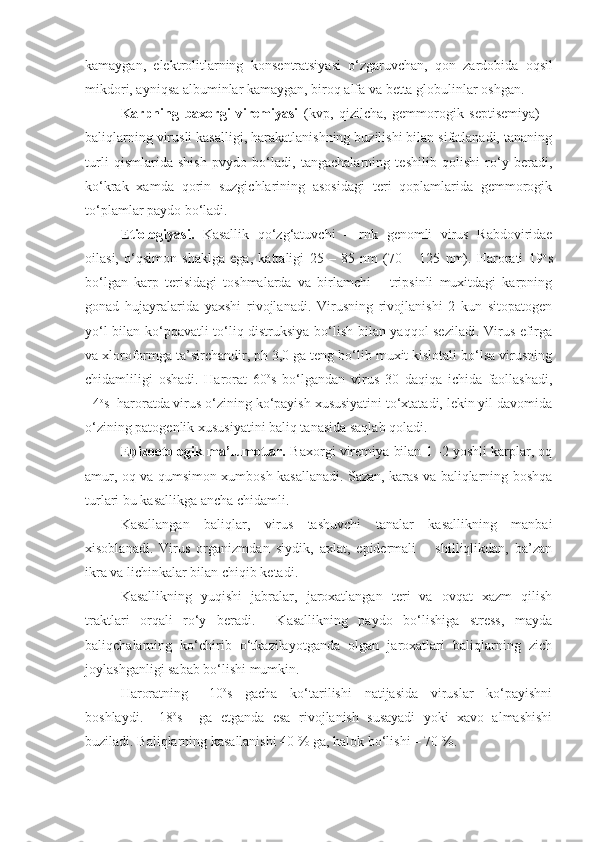 kamaygan,   elektrolitlarning   k on s entratsiyasi   o‘zgaruvchan,   qon   zardobida   oqsil
mikdori, ayniqsa albuminlar kamaygan, biroq alfa va betta globulinlar oshgan.
Karpning   baxorgi   viremiyasi   (kvp,   qizilcha,   gemmorogik   septisemiya)   –
baliqlarning virusli kasalligi, harakatlanishning buzilishi bilan sifatlanadi, tananing
turli   qismlarida   shish   pvydo   bo‘ladi,   tangachalarning   teshilib   qolishi   ro‘y   beradi,
ko‘krak   xamda   qorin   suzgichlarining   asosidagi   teri   qoplamlarida   gemmorogik
to‘plamlar paydo bo‘ladi.
Etiologiyasi.   Kasallik   qo‘zg‘atuvchi   –   rnk   genomli   virus   Rabdoviridae
oilasi,   o‘qsimon   shaklga   ega,   kattaligi   25   –   85   nm   (70   –   125   nm).   Harorati   19 o
s
bo‘lgan   karp   terisidagi   toshmalarda   va   birlamchi   –   tripsinli   muxitdagi   karpning
gonad   hujayralarida   yaxshi   rivojlanadi.   Virusning   rivojlanishi   2   kun   sitopatogen
yo‘l bilan ko‘pqavatli to‘liq distruksiya bo‘lish bilan yaqqol seziladi. Virus efirga
va xloroformga ta’sirchandir, ph 3,0 ga teng bo‘lib muxit kislotali bo‘lsa virusning
chidamliligi   oshadi.   Harorat   60 o
s   bo‘lgandan   virus   30   daqiqa   ichida   faollashadi,
+4 o
s  haroratda virus o‘zining ko‘payish xususiyatini to‘xtatadi, lekin yil davomida
o‘zining patogenlik xususiyatini baliq tanasida saqlab qoladi.
Epizootologik ma’lumotlar.   Baxorgi viremiya bilan 1 -2 yoshli karplar, oq
amur, oq va qumsimon xumbosh kasallanadi. Sazan, karas va baliqlarning boshqa
turlari bu kasallikga ancha chidamli. 
Kasallangan   baliqlar,   virus   tashuvchi   tanalar   kasallikning   manbai
xisoblanadi.   Virus   organizmdan   siydik,   axlat,   epidermali   –   shilliqlikdan,   ba’zan
ikra va lichinkalar bilan chiqib ketadi. 
Kasallikning   yuqishi   jabralar,   jaroxatlangan   teri   va   ovqat   xazm   qilish
traktlari   orqali   ro‘y   beradi.     Kasallikning   paydo   bo‘lishiga   stress,   mayda
baliqchalarning   ko‘chirib   o‘tkazilayotganda   olgan   jaroxatlari   baliqlarning   zich
joylashganligi sabab bo‘lishi mumkin.
Haroratning   +10 o
s   gacha   ko‘tarilishi   natijasida   viruslar   ko‘payishni
boshlaydi.   +18 o
s     ga   etganda   esa   rivojlanish   susayadi   yoki   xavo   almashishi
buziladi. Baliqlarning kasallanishi 40 % ga, halok bo‘lishi – 70 %. 