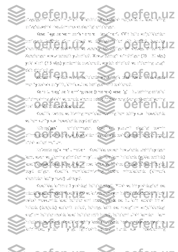 o‘zgarganini   kuzatish   mumkin.   Mikrobiologik   kuzatish   natijasida   bu   kasallikning
qo‘zg‘atuvchisi Pseudomonas sp.ekanligi aniqlangan.
Kasallikga   barxam   berish   chora   –   tadbirlari.   KVB   baliq   xo‘jaliklaridan
topilganda   karantin   e’lon   qilinadi   va   davolash   ishlari   olib   boriladi.   Noqulay
sharoitdagi   baliqlar   tekshiriladi   va   zararsiz   deb   topilganlari   sotuvga   chiqariladi.
Zararlangan xovuz tarqatib yuboriladi. Xovuz tuprog‘i so‘ndirilgan (25 – 30 s/ga)
yoki  xlorli  (3-5 s/ga)  yordamida tozalanadi,  xaydab chiqiladi  va o‘tlarning urug‘i
ekib chiqiladi.
Karantin   1   yildan   so‘ng   baliqlarda   virusologik   tekshiruvlar   o‘tkazilgach
manfiy tashxis qo‘yilib, klinik xulosa berilgach  olib tashlanadi.
Karp turdagi baliqlarning ospa (chechak) kasalligi  – bu terining epitelial
to‘qimasining o‘sishi va tanada xiraroq och ko‘rimsiz rang (zangori) epiteliyaning
hosil bo‘lishi bilan xarakterlanadi. 
Kasallik  Evropa  va  bizning  mamlakatimizning  ham   tabiiy  suv    havzalarida
va ham sun’iy suv  havzalarida qayd etilgan.
Etiologiyasi   –   aniqlanmagan.   Kasallikni   yuqumli   ekanligi   taxmin
qilinmoqda. Kasallik bir suv  havzasidan ikkinchisiga tashalayotgan baliqlar orqali
o‘tish xollari ma’lum.
Epizootologik ma’lumotlar -   Kasalikka asosan  hovuzlarda urchitilayotgan
karp, sazan va ularning gibridlari moyil. Juda ham kam holatlarda (yakka tartibda)
kasallik   yazv,   lesha,   koryushka,   plotva   karas   va   boshqa   turdagi   baliqlar   orasida
qayd   etilgan.   Kasallik   mamlakatimizning   barcha   mintakalarida   (klimatik
sharoitdan kat’iy nazar) uchraydi.
Kasalikka ko‘proq 2 yoshdagi baliqlar moyil.   YOsh va bir yoshdagilari esa
odatda kasallanmaydi. Kasallik yoz va ko‘zda namoyon bo‘ladi. K u zda – baliqlarni
ovlash   mavsumida   kasal   baliqlar   soni   ortadi,   qishda   esa   bu   ko‘r-   satkich   bir   xil
holatda   (darajada)   saqlanib   qoladi,   bahorga   kelib   esa   nosog‘lom   xo‘jaliklardagi
sog‘lom baliqlar orasida kasal baliqlar ortib boradi, baliqlarni ulishi kamdan – kam
holatlarda kuzatiladi. Kasallikni tabiiy kechishi, agarda   h ech   q anday zaruriy chora
ko‘ rilmasa,   yildan   –   yilga   og‘irlashib   boradi.   Bunda   suv     havzalarining 