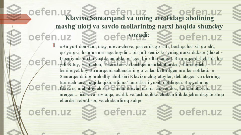 Klavixo Samarqand va uning atrofidagi aholining 
mashg`uloti va savdo mollarining narxi haqida shunday 
yozadi:

«Bu yurt don-dun, may, meva-cheva, parranda go`shti, boshqa har xil go`sht, 
qo`yingki, hamma narsaga boydir... bir juft semiz ko`yning narxi dukat» (dukat - 
Ispaniyada o`sha vaqtda amalda bo`lgan bir oltin tanga). Samarqand shahrida har 
yili Xitoy, Hindiston, Tatariston va boshqa mamlakatlardan, shuningdek, 
benihoyat boy Samarqand saltanatining o`zidan keltirilgan mollar sotiladi...». 
Samarqandning mahalliy aholisini Klavixo chig`atoylar, deb atagan va ularning 
turmush tarzi haqida qiziqarli ma’lumotlarni yozib qoldirgan. Sayyohning 
fikricha, mahalliy aholi «...mehnatsevar, mohir chavandoz, kamon otuvchi 
mergan... issik va sovuqqa, ochlik va tashnalikka chidamlilikda jahondagi boshqa 
ellardan sabotliroq va chidamliroq xalq».              