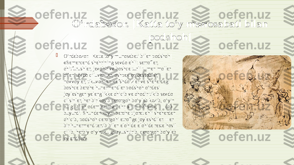 O‘rdabozor. [Katta to‘y munosabati bilan 
podshoh]

O‘rdabozor. [Katta to‘y munosabati bilan podshoh] 
«Samarqand shahrining savdo ahli: sarroflar, 
chitfurushlar, javohir va boshqa turli-tuman mollar 
bilan savdo qiluvchilar, oshpazlar, qassoblar, 
novvoylar, tikuvchilar, kafshdo‘zlar va shahardagi 
boshqa barcha hunarmandlar podshoh o‘rdasi 
joylashgan yalanglikka chiqib va chodir tikib savdo 
qilsinlar, har bir kosib qarorgoh bo‘ylab kezib, o‘yin-
kulgi bilan odamlarning bahr-dilini ochsin», — deb 
buyurdi. Shundan keyin barcha tijorat ahli shahardan 
chiqib, podshoh qarorgohi atrofiga joylashdilar. Har 
bir hunarmand tartib bilan alohida-alohida rasta hosil 
qilib, harbiy o‘yin-kulgi uyushtirib, qarorgoh bo‘ylab 
aylandilar».              