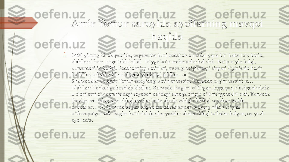 Amir Temur saroyida ayollarning mavqei 
haqida

1404 yilning 23 oktyabrida, payshanba kuni podshoh o‘rdada [yana bir] katta to‘y berib, 
elchilarni ham [unga]taklif qildi. To‘yga ko‘p mehmonlar kelishdi. Ko‘p-o‘yin kulgi, 
xursandchilik bo‘ldi. Podshohning xotinlari, avvalgi to‘ylardagi singari kiyinishib hozir 
bo‘ldilar, erkaklar bilan birga o‘yin-kulgi qildilar…»
Shahzodalar va Amir Temur saroyidagi xotinlar tasviri. Xonzoda begim tasviri: «…
Elchilarni ichkariga boshlab kirdilar, Xonzoda [begim] o‘ltirgan joyga yaqinlashganimizda 
u elchilarni o‘z qarshisidagi soyabon ostidagi supaga chiqib o‘ltirishga taklif etdi, Xonzoda 
[begim] va uning huzuridagi ayollar katta chodir eshigi oldidagi soyabon ostida 
o‘ltirdilar… U Xonzoda begim bugun qarindoshlaridan birining nikoh to‘yini 
o‘tkazayotgan edi. Begim ko‘rinishda qirq yoshlar chamasidagi to‘ladan kelgan, oq yuzli 
ayol edi».              