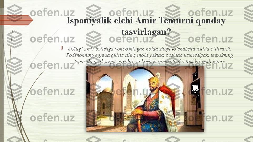 Ispaniyalik elchi Amir Temurni qanday 
tasvirlagan?

«Ulug‘ amir bolishga yonboshlagan holda shoyi to‘shakcha ustida o‘ltirardi. 
Podshohning egnida gulsiz silliq shohi yaktak, boshida uzun telpak, telpakning 
tepasida qizil yoqut, javohir va boshqa qimmatbaho toshlar qadalgan»               