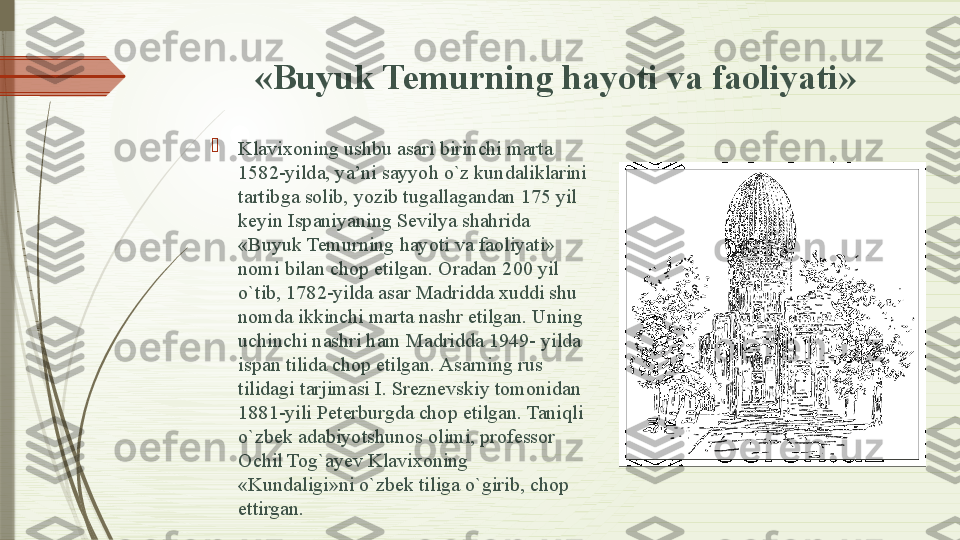   «Buyuk Temurning hayoti va faoliyati» 

Klavixoning ushbu asari birinchi marta 
1582-yilda, ya’ni sayyoh o`z kundaliklarini 
tartibga solib, yozib tugallagandan 175 yil 
keyin Ispaniyaning Sevilya shahrida 
«Buyuk Temurning hayoti va faoliyati» 
nomi bilan chop etilgan. Oradan 200 yil 
o`tib, 1782-yilda asar Madridda xuddi shu 
nomda ikkinchi marta nashr etilgan. Uning 
uchinchi nashri ham Madridda 1949- yilda 
ispan tilida chop etil gan. Asarning rus 
tilidagi tarjimasi I. Sreznevskiy tomonidan 
1881-yili Peterburgda chop etilgan. Taniqli 
o`zbek adabiyotshunos olimi, professor 
Ochil Tog`ayev Klavixoning 
«Kundaligi»ni o`zbek tiliga o`girib, chop 
ettirgan.              