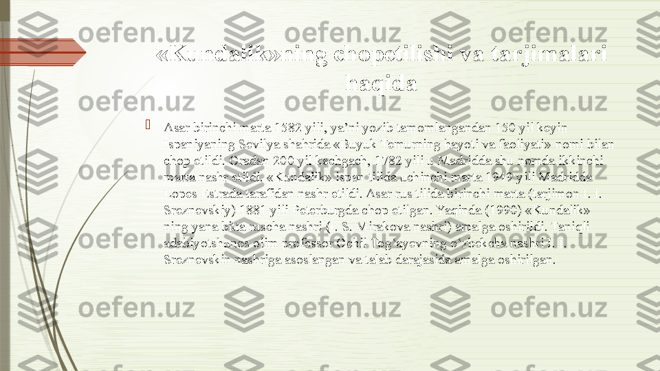 «Kundalik»ning chopetilishi va tarjimalari 
haqida

Asar birinchi marta 1582 yili, ya’ni yozib tamomlangandan 150 yil keyin 
Ispaniyaning Sevilya shahrida «Buyuk Temurning hayoti va faoliyati»  n omi bilan 
chop etildi. Oradan 200 yil kechgach, 1782 yili u Madridda shu nomda ikkinchi 
marta nashr etildi. «Kundalik» ispan tilida uchinchi marta 1949 yili Madridda 
Lopes Estrada tarafidan nashr etildi. Asar rus tilida birinchi marta (tarjimon I. I. 
Sreznevskiy) 1881 yili Peterburgda chop etilgan. Yaqinda (1990) «Kundalik» 
ning yana bitta ruscha nashri (I. S. Mirakova nashri) amalga oshirildi. Taniqli 
adabiyotshunos olim professor Ochil Tog‘ayevning o‘zbekcha nashri I. I. 
Sreznevskin nashriga asoslangan va talab darajasida amalga oshirilgan.              