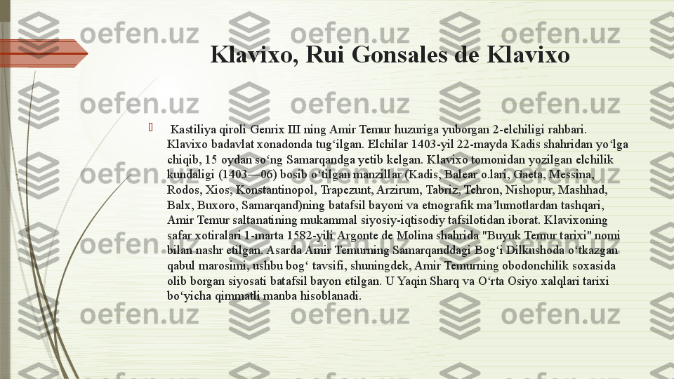 Klavixo, Rui Gonsales de Klavixo

  Kastiliya qiroli Genrix III   ning Amir Temur huzuriga yuborgan 2-elchiligi rahbari. 
K lavixo  badavlat xonadonda tug ilgan. Elchilar 1403-yil 22-mayda Kadis shahridan yo lga ʻ ʻ
chiqib, 15 oydan so ng Samarqandga yetib kelgan. K	
ʻ lavixo  tomonidan yozilgan elchilik 
kundaligi (1403—06) bosib o tilgan manzillar (Kadis, Balear o.lari, Gaeta, Messina, 	
ʻ
Rodos, Xios, Konstantinopol, Trapezunt, Arzirum, Tabriz, Tehron, Nishopur, Mashhad, 
Balx, Buxoro, Samarqand)ning batafsil bayoni va etnografik ma lumotlardan tashqari, 	
ʼ
Amir Temur saltanatining mukammal siyosiy-iqtisodiy tafsilotidan iborat. K lavixo ning 
safar xotiralari 1-marta 1582 -yili  Argonte de Molina shahrida "Buyuk Temur tarixi" nomi 
bilan nashr etilgan. Asarda Amir Temurning Samarqanddagi Bog i Dilkushoda o tkazgan 
ʻ ʻ
qabul marosimi, ushbu bog  tavsifi, shuningdek, Amir Temurning obodonchilik soxasida 	
ʻ
olib borgan siyosati batafsil bayon etilgan. U Yaqin Sharq va O rta Osiyo xalqlari tarixi 	
ʻ
bo yicha qimmatli manba hisoblanadi.	
ʻ              