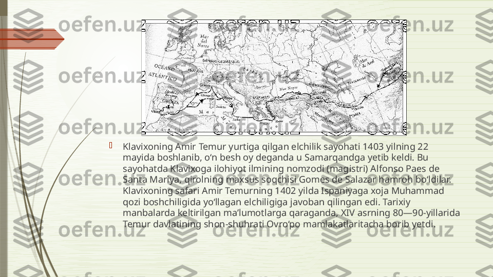 
Klavixoning Amir Temur yurtiga qilgan elchilik sayohati 1403 yilning 22 
mayida boshlanib, o‘n besh oy deganda u Samarqandga yetib keldi. Bu 
sayohatda Klavixoga ilohiyot ilmining nomzodi (magistri) Alfonso Paes de 
Santa Mariya, qirolning maxsus soqchisi Gomes de Salazar hamroh bo‘ldilar. 
Klavixoning safari Amir Temurning 1402 yilda Ispaniyaga xoja Muhammad 
qozi boshchiligida yo‘llagan elchiligiga javoban qilingan edi. Tarixiy 
manbalarda keltirilgan ma’lumotlarga qaraganda, XIV asrning 80—90-yillarida 
Temur davlatining shon-shuhrati Ovro‘po mamlakatlaritacha borib yetdi.               