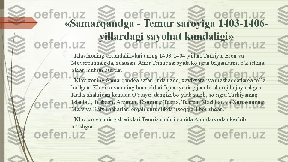 «Samarqandga - Temur saroyiga 1403-1406-
yillardagi sayohat kundaligi»

. Klavixoning «Kundalik»lari uning 1403-1404-yillari Turkiya, Eron va 
Movarounnahrda, xususan, Amir Temur saroyida ko`rgan bilganlarini o`z ichiga 
olgan muhim asardir.

   Klavixoning Samarqandga safari juda uzoq, xavf-xatar va mashaqqatlarga to`la 
bo`lgan. Klavixo va uning hamrohlari Ispaniyaning janubi-sharqida joylashgan 
Kadis shahridan kemada O`rtayer dengizi bo`ylab suzib, so`ngra Turkiyaning 
Istanbul, Trabzon, Arzirum, Eronning Tabriz, Tehron, Mashhad va Xurosonning 
Marv va Balx shaharlari orqali quruqlikda uzoq yo`l bosishgan.

 
  Klavixo va uning sheriklari Termiz shahri yonida Amudaryodan kechib 
o`tishgan.               