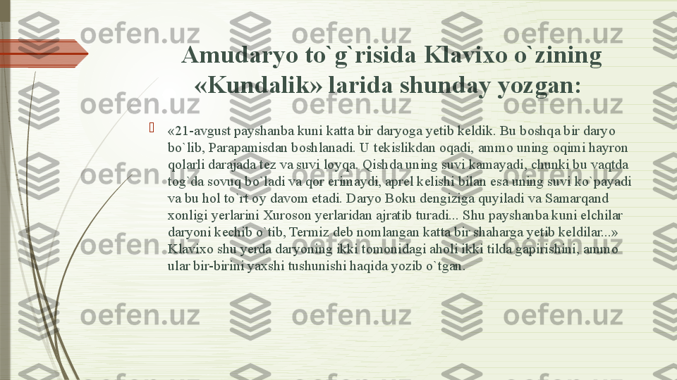 Amudaryo to`g`risida Klavixo o`zining 
«Kundalik» larida shunday yozgan: 

«21-avgust payshanba kuni katta bir daryoga yetib keldik. Bu boshqa bir daryo 
bo`lib, Parapamisdan boshlanadi. U tekislikdan oqadi, ammo uning oqimi hayron 
qolarli darajada tez va suvi loyqa. Qishda uning suvi kamayadi, chunki bu vaqtda 
tog`da sovuq bo`ladi va qor erimaydi, aprel kelishi bilan esa uning suvi ko`payadi 
va bu hol to`rt oy davom etadi. Daryo Boku dengiziga quyiladi va Samarqand 
xonligi yerlarini Xuroson yerlaridan ajratib turadi... Shu payshanba kuni elchilar 
daryoni kechib o`tib, Termiz deb nomlangan katta bir shaharga yetib keldilar...» 
Klavixo shu yerda daryoning ikki tomonidagi aholi ikki tilda gapirishini, ammo 
ular bir-birini yaxshi tushunishi haqida yozib o`tgan.              