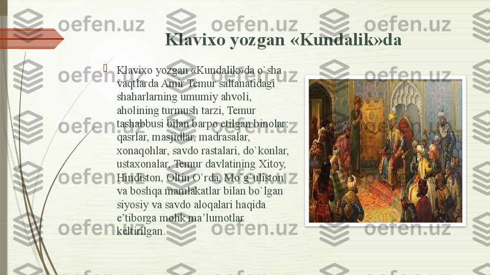 Kla vixo yozgan «Kundalik»da

Kla	
 vixo yozgan «Kundalik»da o`sha 
vaqtlarda Amir Temur saltanatidagi 
shaharlarning umumiy ahvoli, 
aholining turmush tarzi, Temur 
tashabbusi bilan barpo etilgan binolar: 
qasrlar, masjidlar, madrasalar, 
xonaqohlar, savdo rastalari, do`konlar, 
ustaxonalar, Temur davlatining Xitoy, 
Hindiston, Oltin O`rda, Mo`g`uliston 
va boshqa mamlakatlar bilan bo`lgan 
siyosiy va savdo aloqalari haqida 
e’tiborga molik ma’lumotlar 
keltirilgan.                