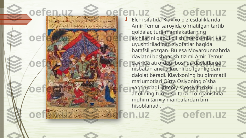 
Elchi sifatida Klavixo o`z esdaliklarida 
Amir Temur saroyida o`rnatilgan tartib 
qoidalar, turli mamlakatlarning 
elchilarini qabul qilish marosimlari va 
uyushtiriladigan ziyofatlar haqida 
batafsil yozgan. Bu esa Movarounnahrda 
davlatni boshqarish tizimi Amir Temur 
davrida atrofdagi boshqa davlatlarga 
nisbatan ancha kuchli bo`lganligidan 
dalolat beradi. Klavixoning bu qimmatli 
ma’lumotlari O`rta Osiyoning o`sha 
vaqtlardagi ijtimoiy-siyosiy tarixini, 
aholining turmush tarzini o`rganishda 
muhim tarixiy manbalardan biri 
hisobla n adi.                